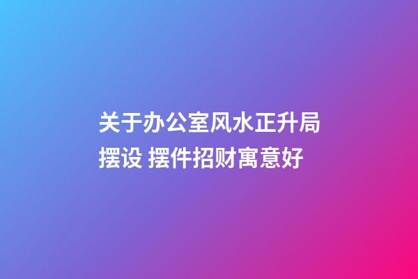 关于办公室风水正升局摆设 摆件招财寓意好